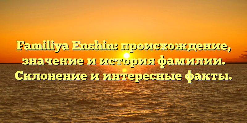 Familiya Enshin: происхождение, значение и история фамилии. Склонение и интересные факты.