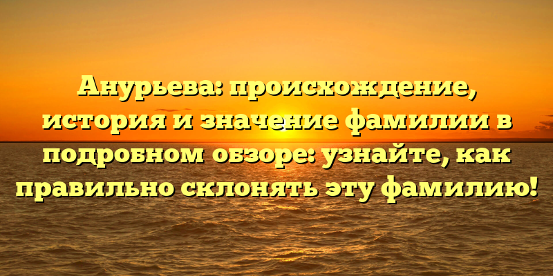 Анурьева: происхождение, история и значение фамилии в подробном обзоре: узнайте, как правильно склонять эту фамилию!