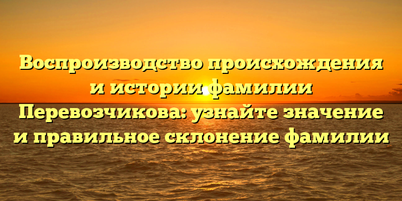 Воспроизводство происхождения и истории фамилии Перевозчикова: узнайте значение и правильное склонение фамилии