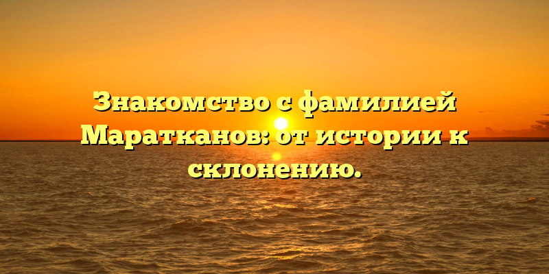 Знакомство с фамилией Маратканов: от истории к склонению.