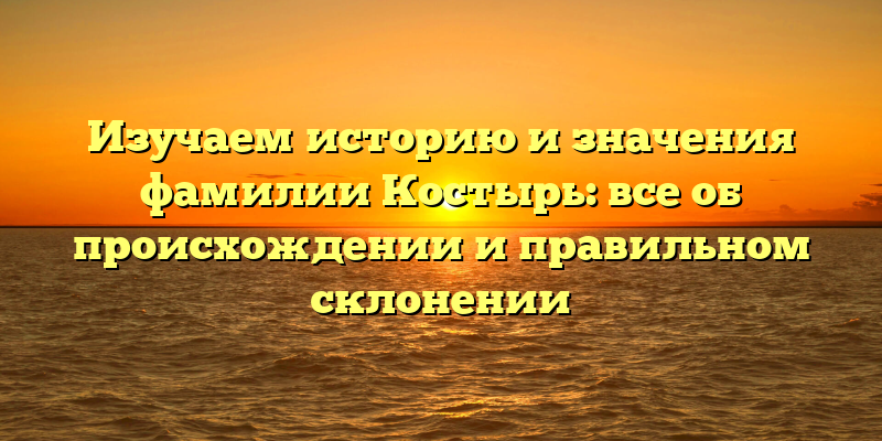 Изучаем историю и значения фамилии Костырь: все об происхождении и правильном склонении