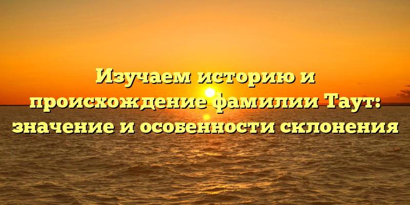 Изучаем историю и происхождение фамилии Таут: значение и особенности склонения