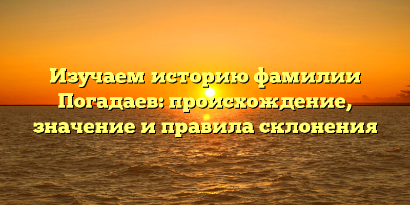 Изучаем историю фамилии Погадаев: происхождение, значение и правила склонения