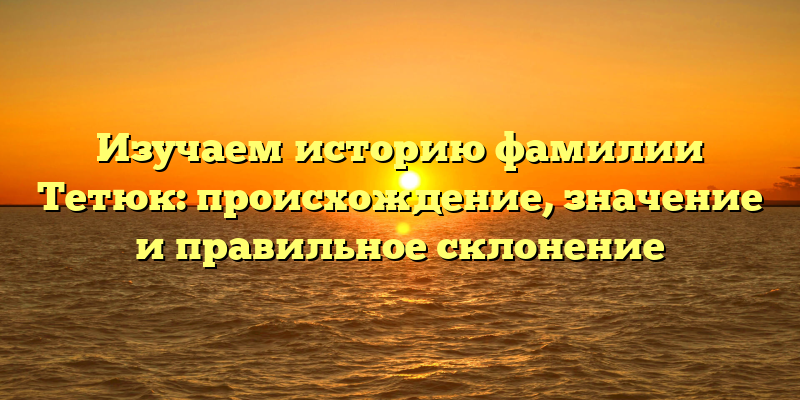 Изучаем историю фамилии Тетюк: происхождение, значение и правильное склонение