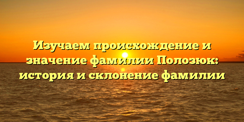 Изучаем происхождение и значение фамилии Полозюк: история и склонение фамилии