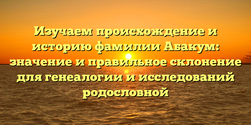 Изучаем происхождение и историю фамилии Абакум: значение и правильное склонение для генеалогии и исследований родословной