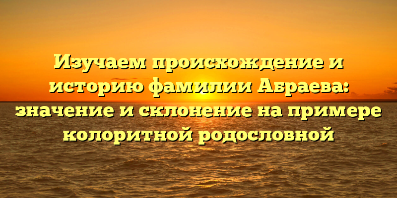 Изучаем происхождение и историю фамилии Абраева: значение и склонение на примере колоритной родословной