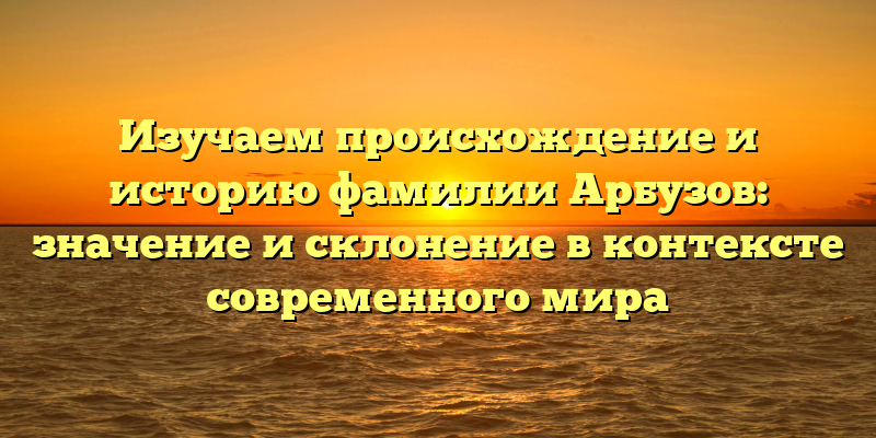 Изучаем происхождение и историю фамилии Арбузов: значение и склонение в контексте современного мира