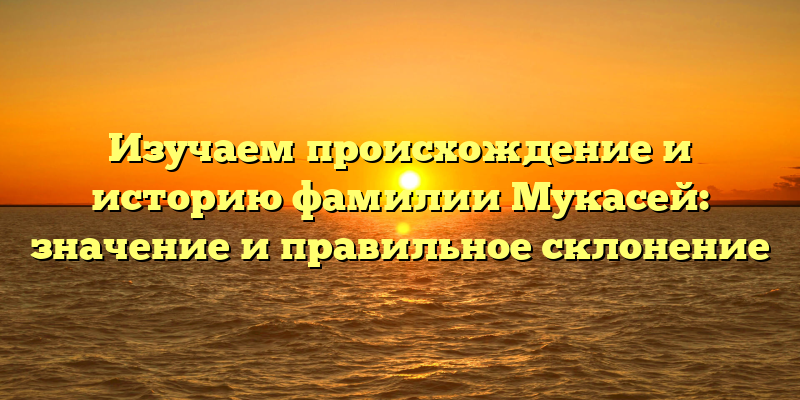 Изучаем происхождение и историю фамилии Мукасей: значение и правильное склонение