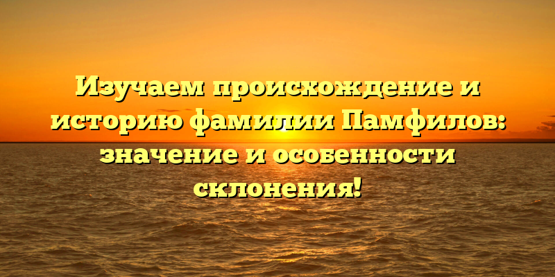 Изучаем происхождение и историю фамилии Памфилов: значение и особенности склонения!