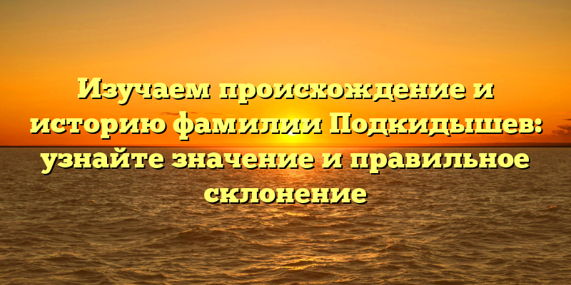 Изучаем происхождение и историю фамилии Подкидышев: узнайте значение и правильное склонение