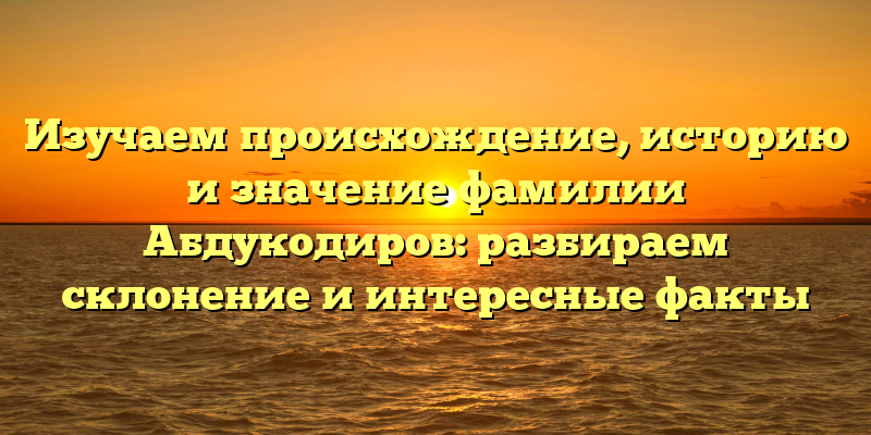 Изучаем происхождение, историю и значение фамилии Абдукодиров: разбираем склонение и интересные факты