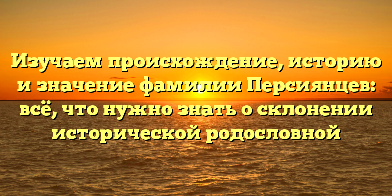 Изучаем происхождение, историю и значение фамилии Персиянцев: всё, что нужно знать о склонении исторической родословной