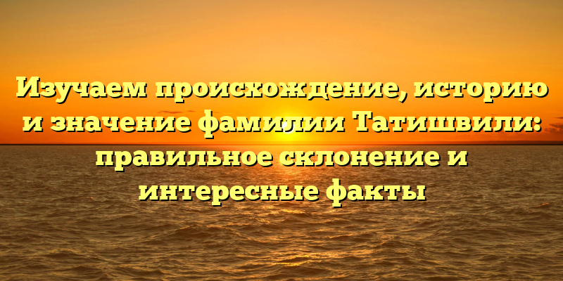 Изучаем происхождение, историю и значение фамилии Татишвили: правильное склонение и интересные факты