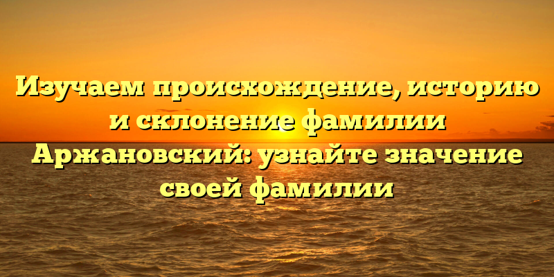 Изучаем происхождение, историю и склонение фамилии Аржановский: узнайте значение своей фамилии