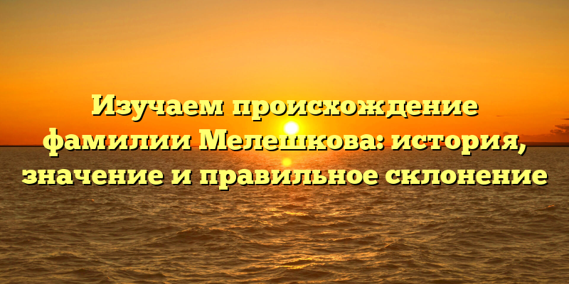 Изучаем происхождение фамилии Мелешкова: история, значение и правильное склонение