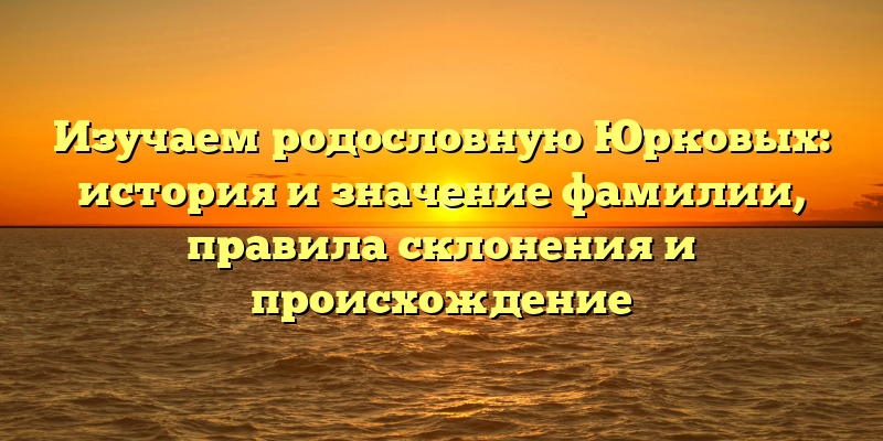 Изучаем родословную Юрковых: история и значение фамилии, правила склонения и происхождение