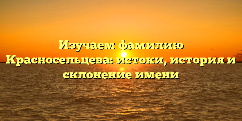 Изучаем фамилию Красносельцева: истоки, история и склонение имени