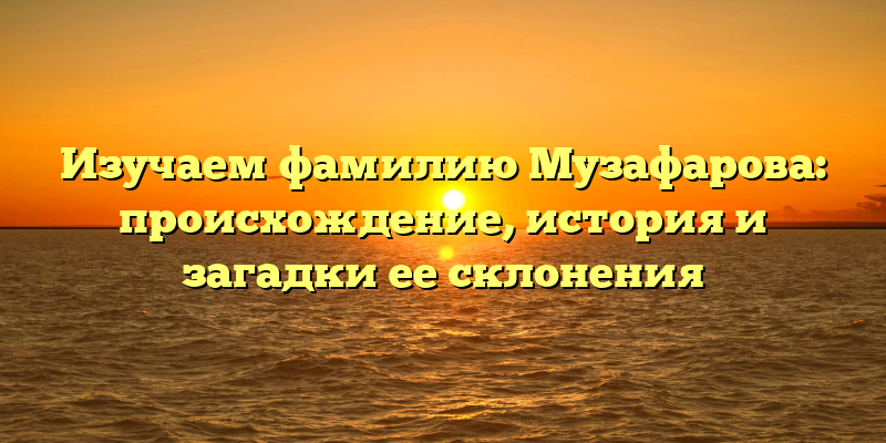 Изучаем фамилию Музафарова: происхождение, история и загадки ее склонения