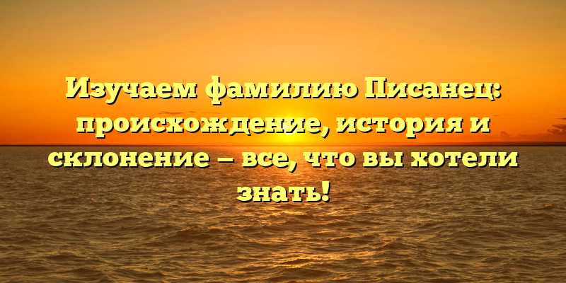 Изучаем фамилию Писанец: происхождение, история и склонение — все, что вы хотели знать!