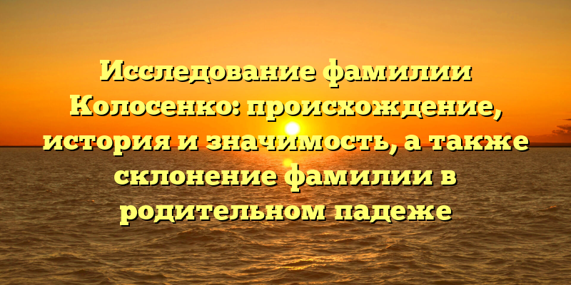 Исследование фамилии Колосенко: происхождение, история и значимость, а также склонение фамилии в родительном падеже