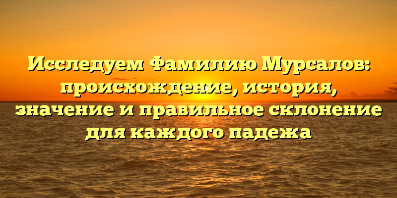 Исследуем Фамилию Мурсалов: происхождение, история, значение и правильное склонение для каждого падежа