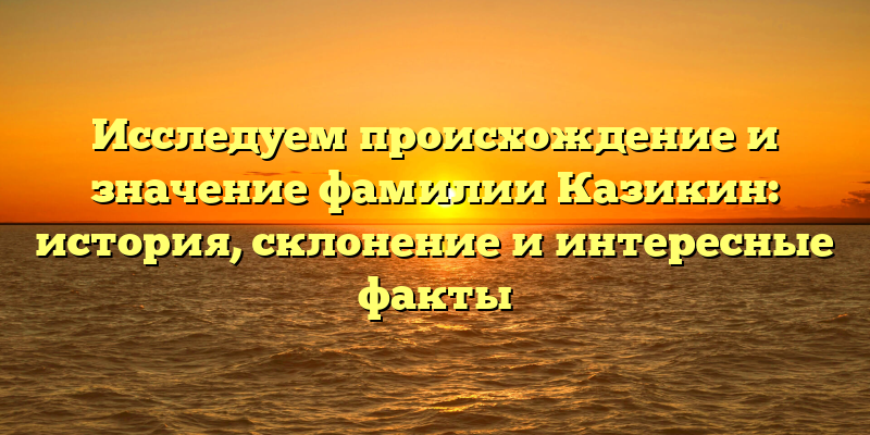 Исследуем происхождение и значениe фамилии Казикин: история, склонение и интересные факты