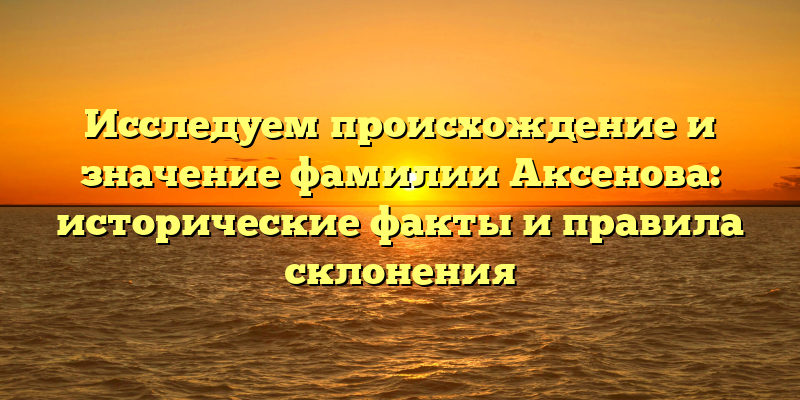 Исследуем происхождение и значение фамилии Аксенова: исторические факты и правила склонения