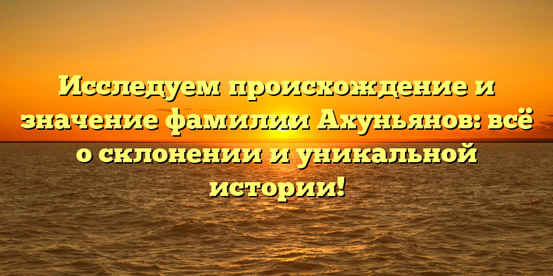 Исследуем происхождение и значение фамилии Ахуньянов: всё о склонении и уникальной истории!