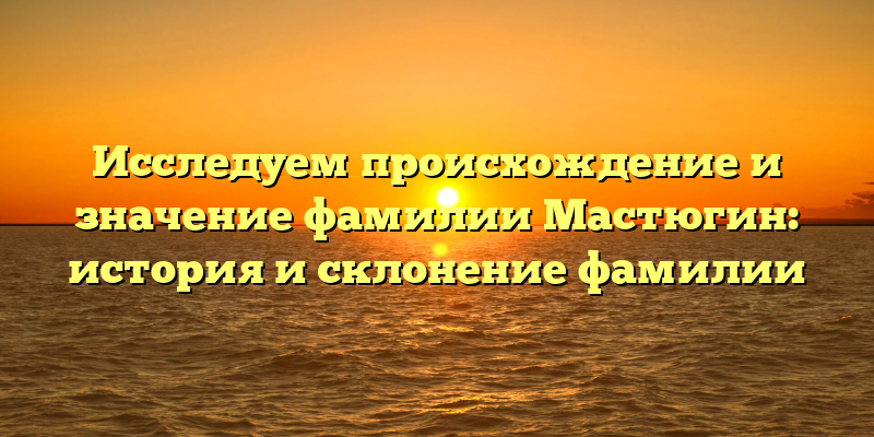 Исследуем происхождение и значение фамилии Мастюгин: история и склонение фамилии