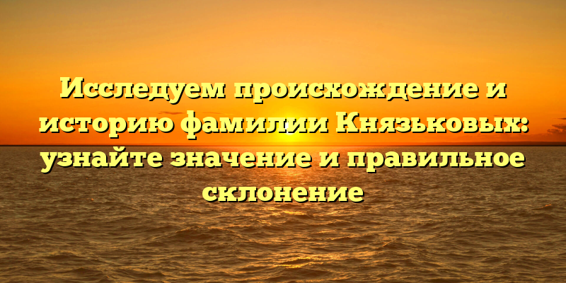 Исследуем происхождение и историю фамилии Князьковых: узнайте значение и правильное склонение