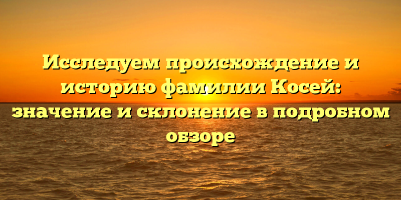 Исследуем происхождение и историю фамилии Косей: значение и склонение в подробном обзоре