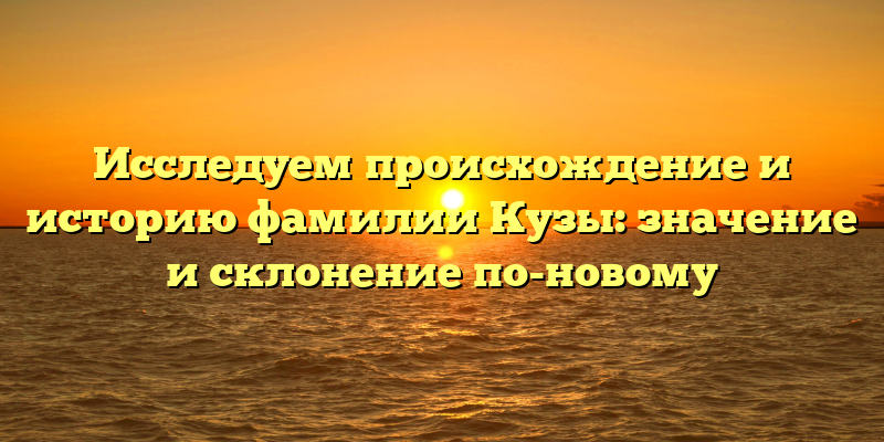 Исследуем происхождение и историю фамилии Кузы: значение и склонение по-новому