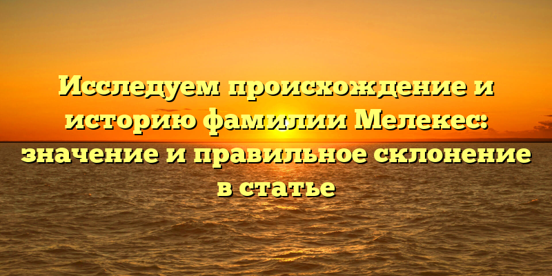 Исследуем происхождение и историю фамилии Мелекес: значение и правильное склонение в статье