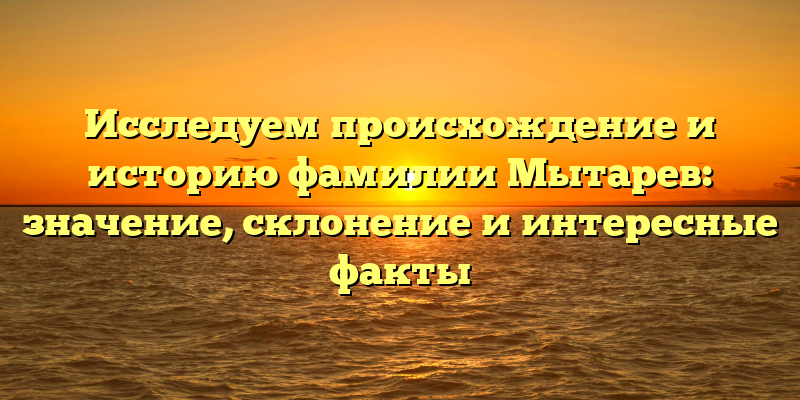 Исследуем происхождение и историю фамилии Мытарев: значение, склонение и интересные факты