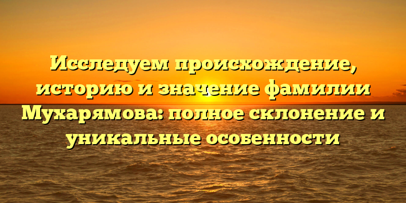 Исследуем происхождение, историю и значение фамилии Мухарямова: полное склонение и уникальные особенности