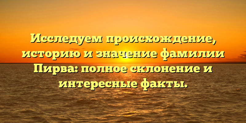 Исследуем происхождение, историю и значение фамилии Пирва: полное склонение и интересные факты.