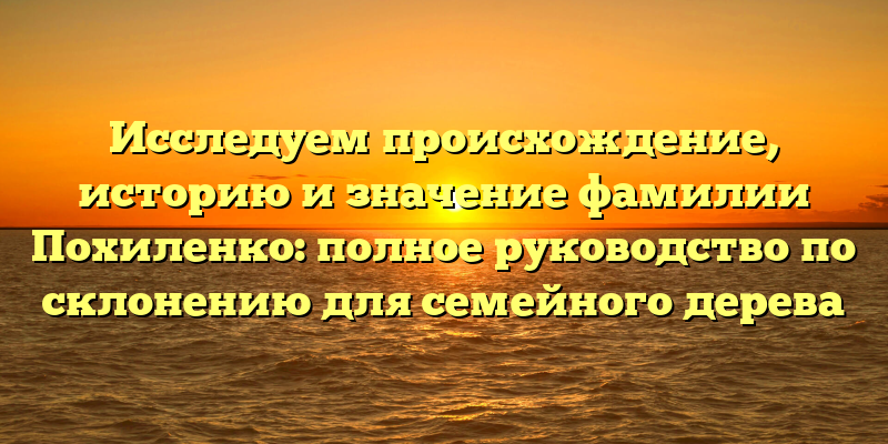 Исследуем происхождение, историю и значение фамилии Похиленко: полное руководство по склонению для семейного дерева