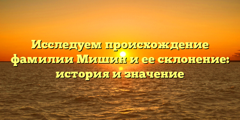 Исследуем происхождение фамилии Мишин и ее склонение: история и значение