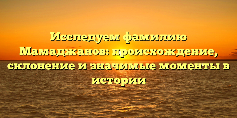 Исследуем фамилию Мамаджанов: происхождение, склонение и значимые моменты в истории