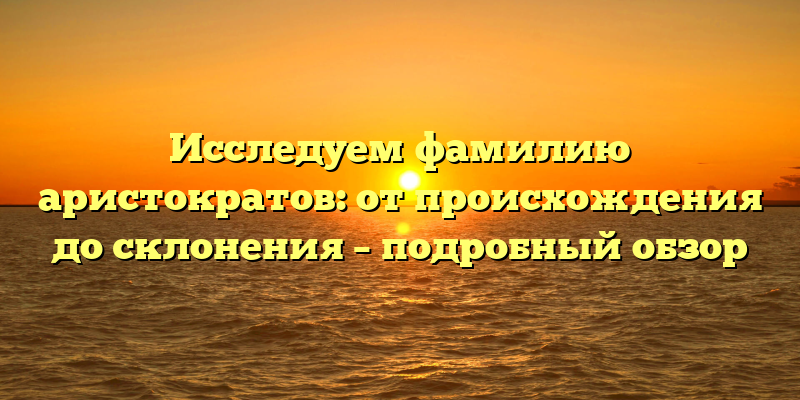 Исследуем фамилию аристократов: от происхождения до склонения – подробный обзор