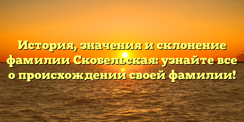 История, значения и склонение фамилии Скобельская: узнайте все о происхождении своей фамилии!