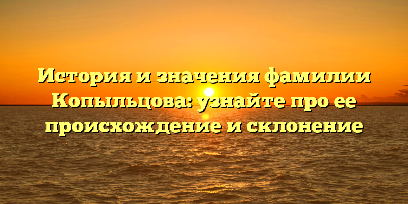 История и значения фамилии Копыльцова: узнайте про ее происхождение и склонение