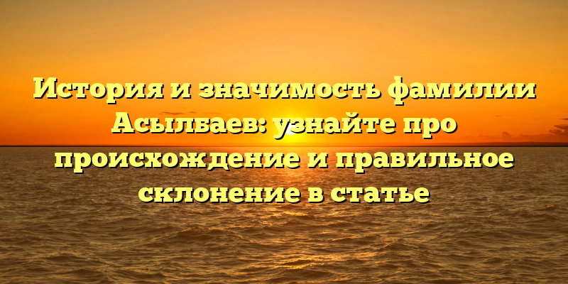 История и значимость фамилии Асылбаев: узнайте про происхождение и правильное склонение в статье