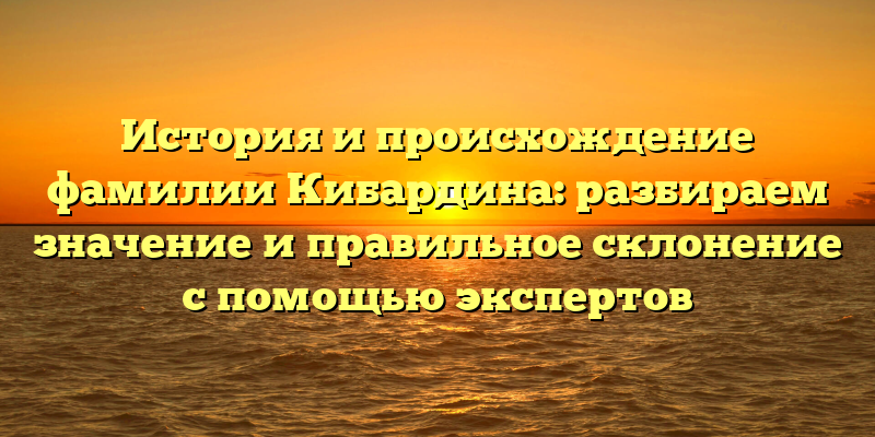 История и происхождение фамилии Кибардина: разбираем значение и правильное склонение с помощью экспертов