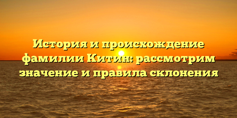 История и происхождение фамилии Китин: рассмотрим значение и правила склонения