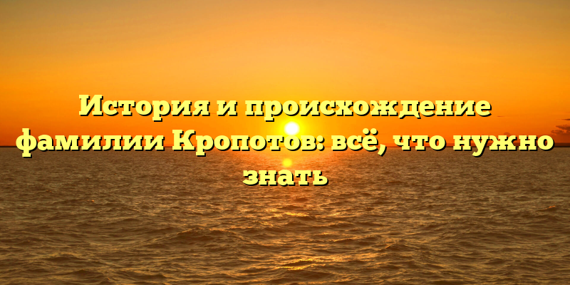 История и происхождение фамилии Кропотов: всё, что нужно знать