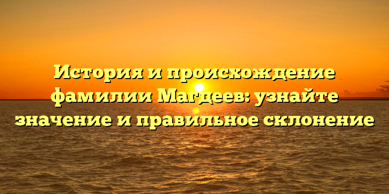 История и происхождение фамилии Магдеев: узнайте значение и правильное склонение