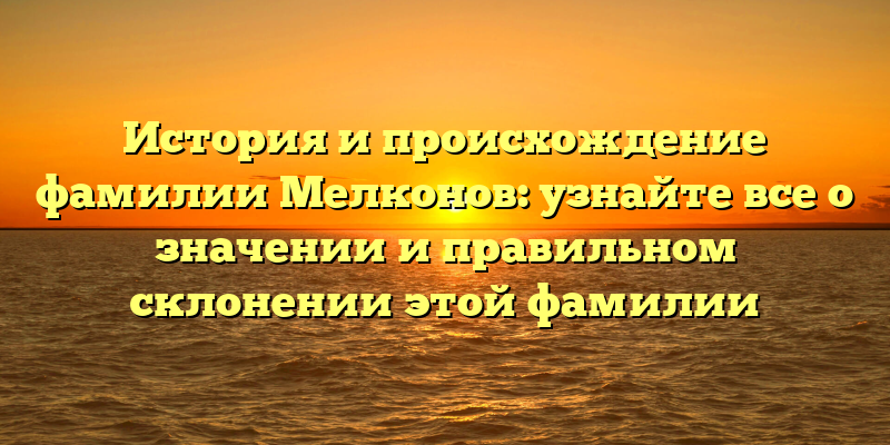 История и происхождение фамилии Мелконов: узнайте все о значении и правильном склонении этой фамилии