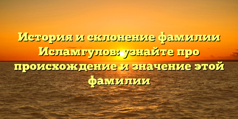 История и склонение фамилии Исламгулов: узнайте про происхождение и значение этой фамилии